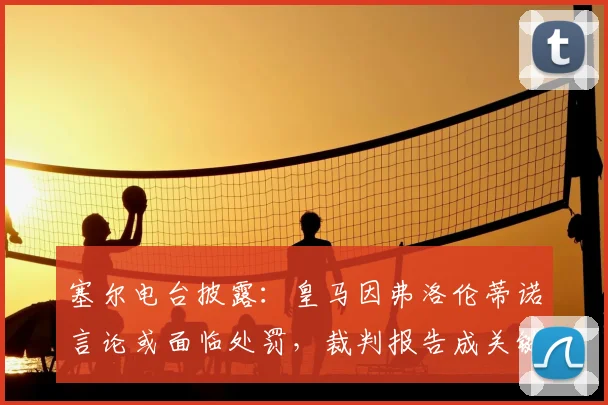 塞尔电台披露：皇马因弗洛伦蒂诺言论或面临处罚，裁判报告成关键