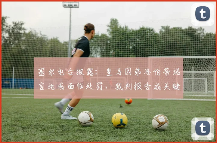 塞尔电台披露:皇马因弗洛伦蒂诺言论或面临处罚,裁判报告成关键