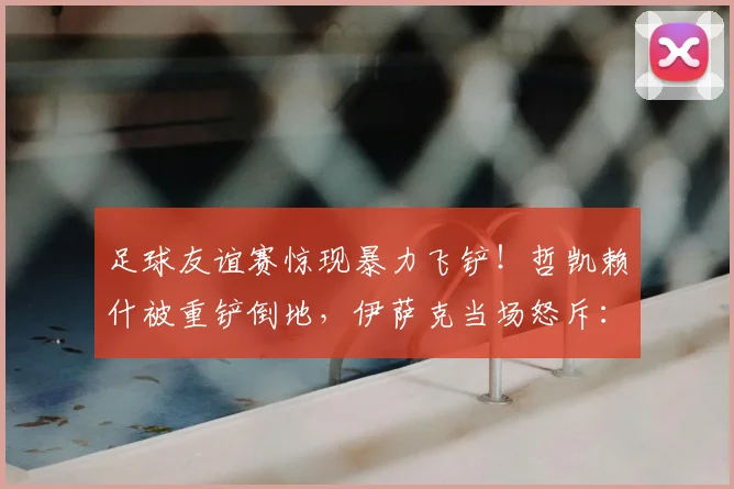 足球友谊赛惊现暴力飞铲！哲凯赖什被重铲倒地，伊萨克当场怒斥：这种动作必须杜绝