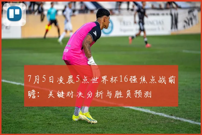 7月5日凌晨5点世界杯16强焦点战前瞻:关键对决分析与胜负预测