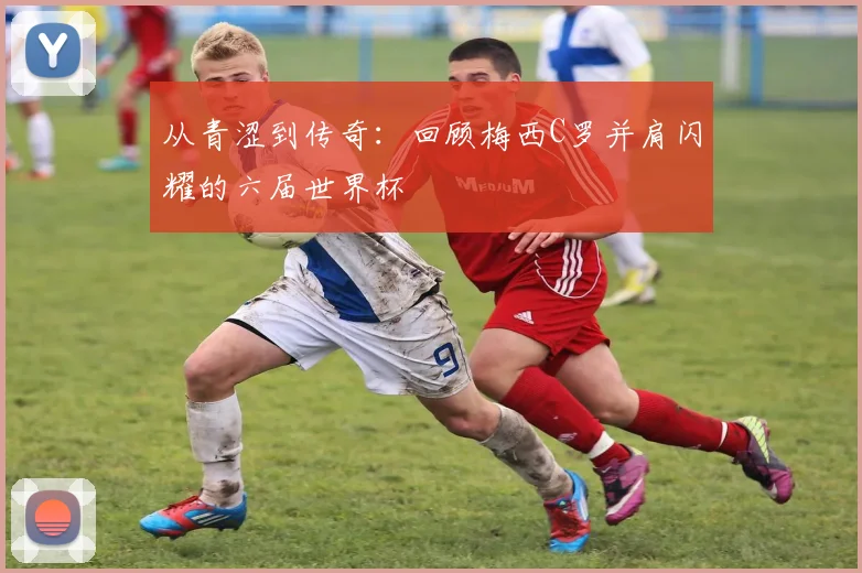 从青涩到传奇：回顾梅西C罗并肩闪耀的六届世界杯