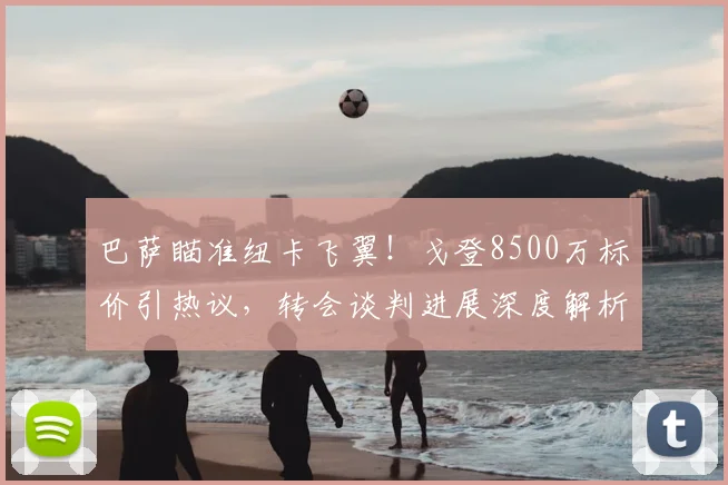 巴萨瞄准纽卡飞翼!戈登8500万标价引热议,转会谈判进展深度解析