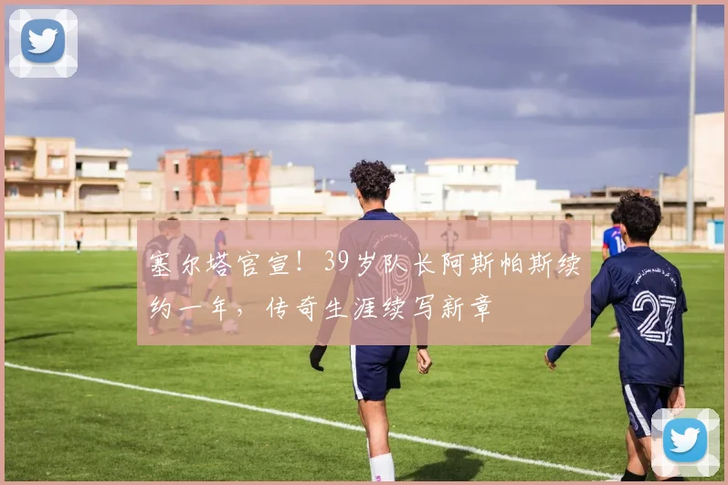 塞尔塔官宣!39岁队长阿斯帕斯续约一年,传奇生涯续写新章