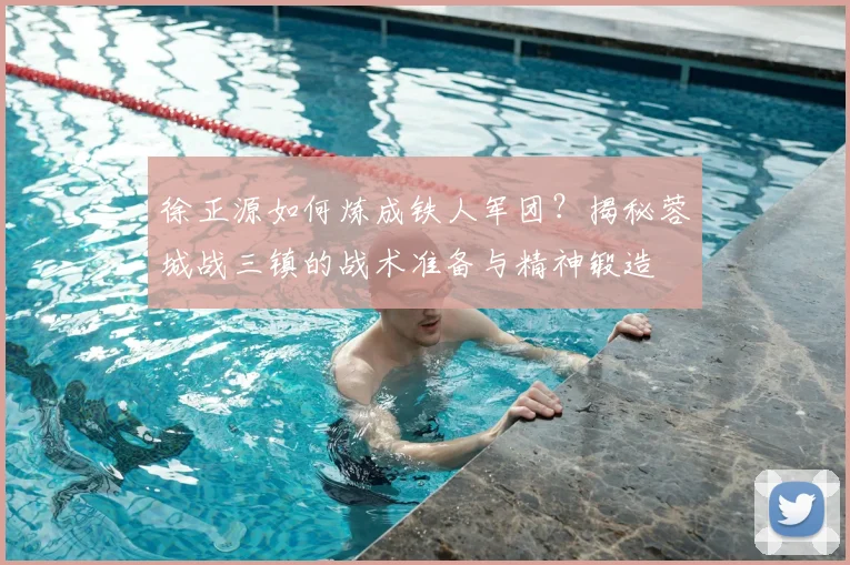 徐正源如何炼成铁人军团?揭秘蓉城战三镇的战术准备与精神锻造
