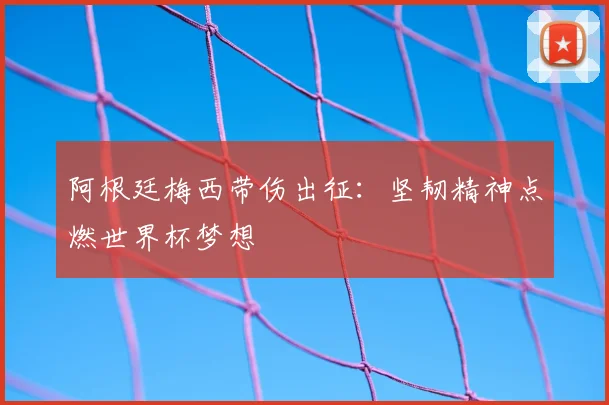 阿根廷梅西带伤出征：坚韧精神点燃世界杯梦想