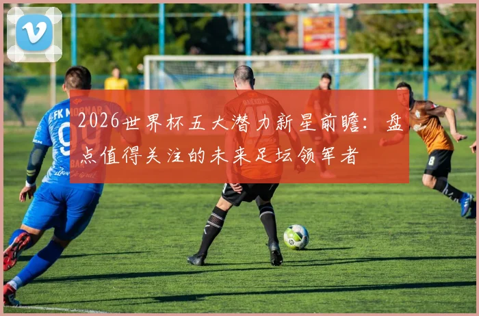 2026世界杯五大潜力新星前瞻:盘点值得关注的未来足坛领军者