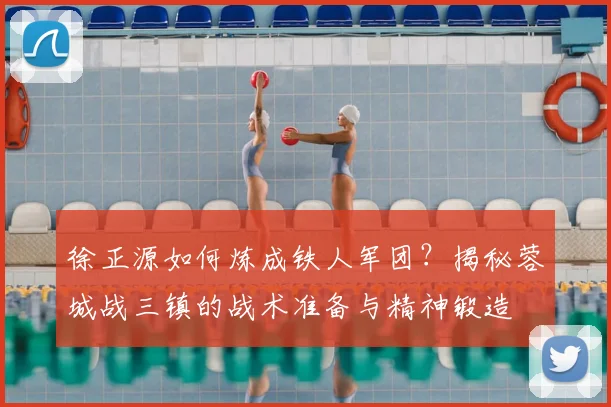 徐正源如何炼成铁人军团？揭秘蓉城战三镇的战术准备与精神锻造